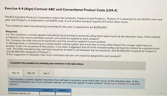 Exercise 4-4 (Algo) Contrast ABC and Conventional Product Costs [LO4-4]
Pacifica Industrial Products Corporation makes two products, Product H and Product L. Product H is expected to sell 43,000 units next
year and Product L is expected to sell 8,600 units. A unit of either product requires 0.5 direct labor-hours.
The company's total manufacturing overhead for the year is expected to be $2,193,000.
Required:
1-a. The company currently applies manufacturing overhead to products using direct labor-hours as the allocation base. If this method
is followed, how much overhead cost per unit would be applied to each product?
1-b. Compute the total amount of overhead cost that would be applied to each product.
2. Management is considering an activity-based costing system and would like to know what impact this change might have on
product costs. For purposes of discussion, it has been suggested that all of the manufacturing overhead be treated as a product-level
cost. The total manufacturing overhead would be divided in half between the two products, with $1,096,500 assigned to Product H
and $1,096,500 assigned to Product L.
If this suggestion is followed, how much overhead cost per unit would be assigned to each product?
Complete this question by entering your answers in the tabs below.
Reg 1A
Req 18
The company currently applies manufacturing overhead to products using direct labor-hours as the allocation base. If this
method is followed, how much overhead cost per unit would be applied to each product? (Round your answers to 2 decimal
places.)
Overhead cost per unit
Req 2
Product H
Product L