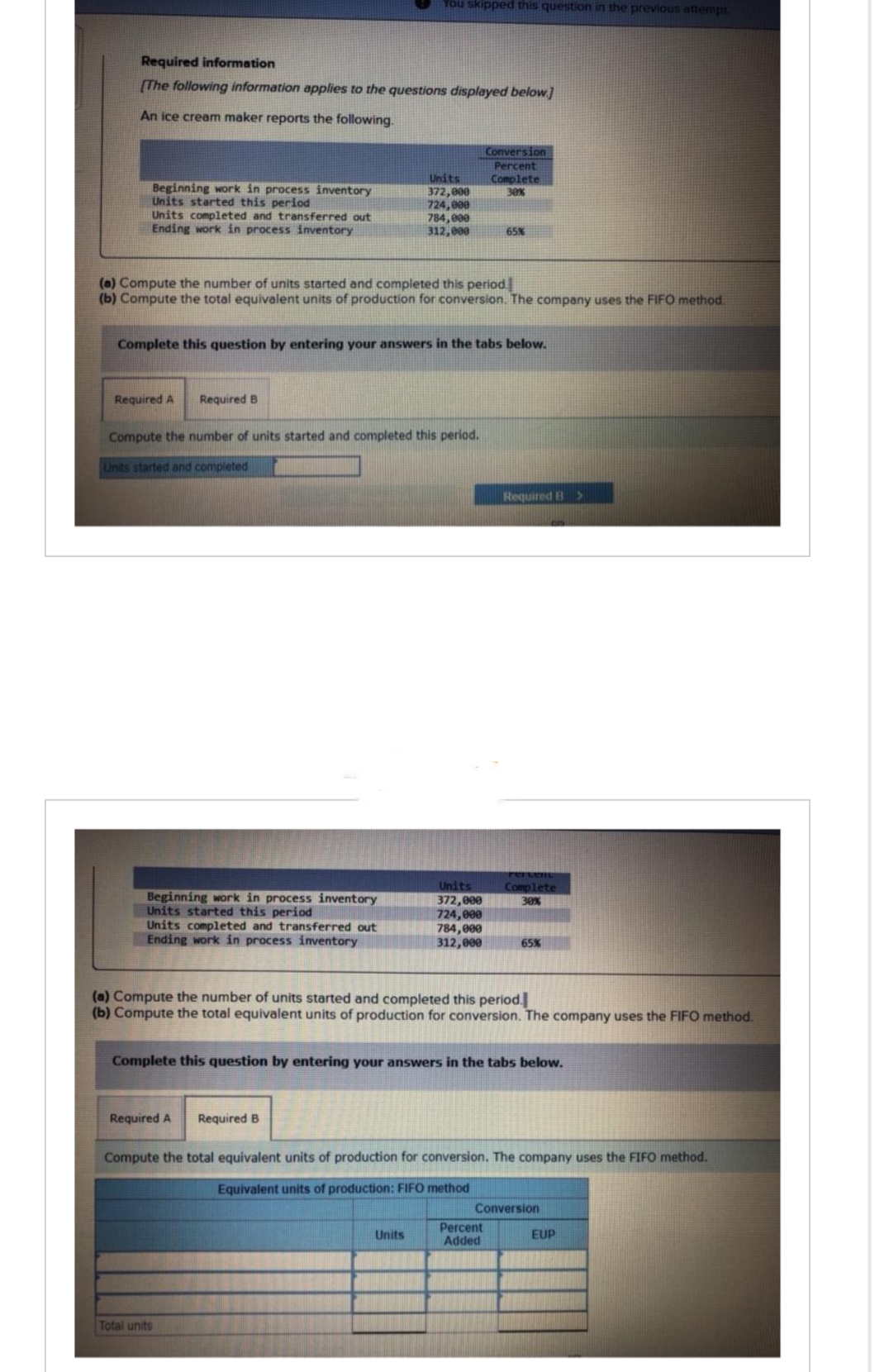 Required information
[The following information applies to the questions displayed below.]
An ice cream maker reports the following.
Beginning work in process inventory
Units started this period
Units completed and transferred out
Ending work in process inventory
Required A
Required B
(a) Compute the number of units started and completed this period.
(b) Compute the total equivalent units of production for conversion. The company uses the FIFO method.
Beginning work in process inventory
Units started this period
You skipped this question in the previous attempt
Complete this question by entering your answers in the tabs below.
Units completed and transferred out
Ending work in process inventory
Compute the number of units started and completed this period.
Units started and completed
Units
372,000
724,000
784,000
312,000
Required A Required B
Total units
Units
Conversion
Percent
Complete
30%
Units
372,000
724,000
784,000
312,000
65%
Required B
(a) Compute the number of units started and completed this period.
(b) Compute the total equivalent units of production for conversion. The company uses the FIFO method.
Complete this question by entering your answers in the tabs below.
Percen
Complete
30%
Percent
Added
65%
Compute the total equivalent units of production for conversion. The company uses the FIFO method.
Equivalent units of production: FIFO method
Conversion
>
EUP