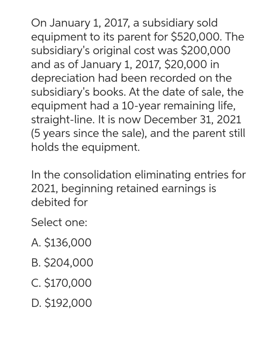On January 1, 2017, a subsidiary sold
equipment to its parent for $520,000. The
subsidiary's original cost was $200,000
and as of January 1, 2017, $20,000 in
depreciation had been recorded on the
subsidiary's books. At the date of sale, the
equipment had a 10-year remaining life,
straight-line. It is now December 31, 2021
(5 years since the sale), and the parent still
holds the equipment.
In the consolidation eliminating entries for
2021, beginning retained earnings is
debited for
Select one:
A. $136,000
B. $204,000
C. $170,000
D. $192,000