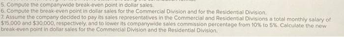 5. Compute the companywide break-even point in dollar sales.
6. Compute the break-even point in dollar sales for the Commercial Division and for the Residential Division.
7. Assume the company decided to pay its sales representatives in the Commercial and Residential Divisions a total monthly salary of
$15,000 and $30,000, respectively, and to lower its companywide sales commission percentage from 10% to 5%. Calculate the new
break-even point in dollar sales for the Commercial Division and the Residential Division.