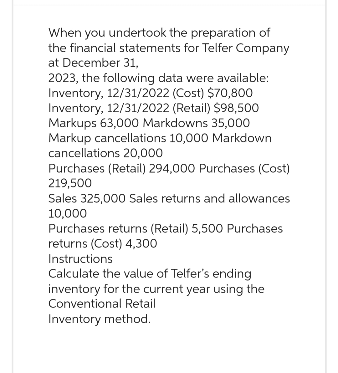 When you undertook the preparation of
the financial statements for Telfer Company
at December 31,
2023, the following data were available:
Inventory, 12/31/2022 (Cost) $70,800
Inventory, 12/31/2022 (Retail) $98,500
Markups 63,000 Markdowns 35,000
Markup cancellations 10,000 Markdown
cancellations 20,000
Purchases (Retail) 294,000 Purchases (Cost)
219,500
Sales 325,000 Sales returns and allowances
10,000
Purchases returns (Retail) 5,500 Purchases
returns (Cost) 4,300
Instructions
Calculate the value of Telfer's ending
inventory for the current year using the
Conventional Retail
Inventory method.