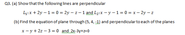 Q3. (a) Show that the following lines are perpendicular
L1:x + 2y – 1 = 0 = 2y – z - 1 and L2:x – y – 1 = 0 = x– 2y – z
(b) Find the equation of plane through (5, 4, -1) and perpendicularto each of the planes
x - y + 2z – 3 = 0 and 2x-3y+z=0
