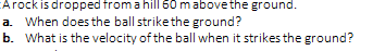 Arock is dropped from a hill 60 mabovethe ground.
a. When does the ball strikethe ground?
b. What is the velocity of the ball when it strikes the ground?
