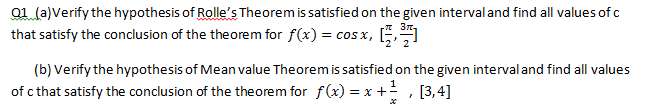 a1 (a)Verify the hypothesis of Rolle's Theorem is satisfied on the given intervaland find all values of c
that satisfy the conclusion of the theorem for f(x) = cos x, .
(b) Verify the hypothesis of Mean value Theorem is satisfied on the given intervaland find all values
of c that satisfy the conclusion of the theorem for f(x) = x + , [3,4]
