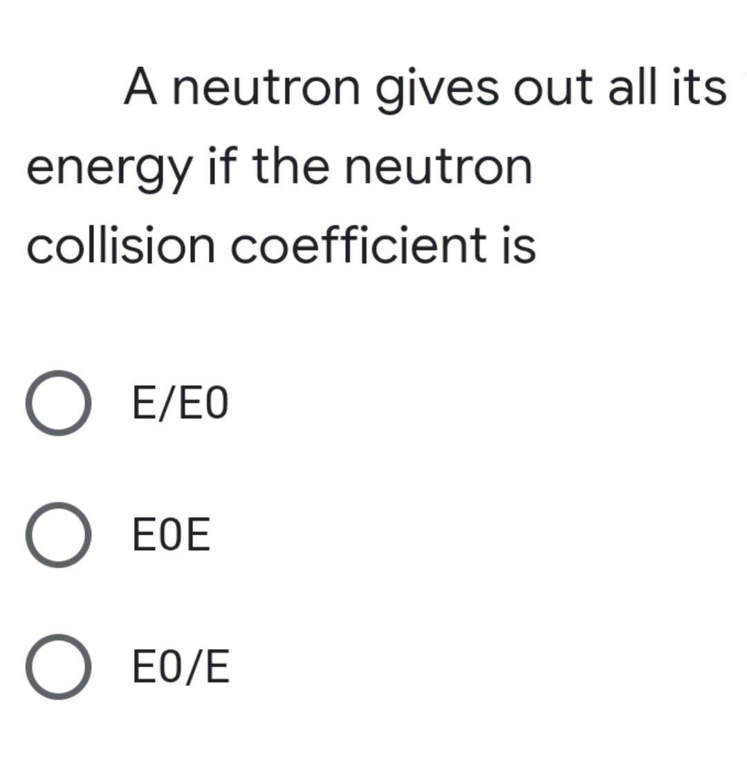 A neutron gives out all its
energy if the neutron
collision coefficient is
O E/EO
O EOE
O EO/E