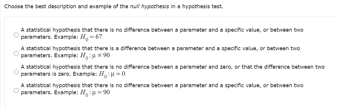 Choose the best description and example of the null hypothesis in a hypothesis test.
A statistical hypothesis that there is no difference between a parameter and a specific value, or between two
parameters. Example: H.
= 67
A statistical hypothesis that there is a difference between a parameter and a specific value, or between two
parameters. Example: H:µ ± 90
A statistical hypothesis that there is no difference between a parameter and zero, or that the difference between two
parameters is zero. Example: H:u =0
A statistical hypothesis that there is no difference between a parameter and a specific value, or between two
parameters. Example: H: u = 90
