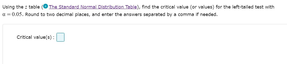 Using the z table
The Standard Normal Distribution Table), find the critical value (or values) for the left-tailed test with
a = 0.05. Round to two decimal places, and enter the answers separated by a comma if needed.
Critical value(s):
