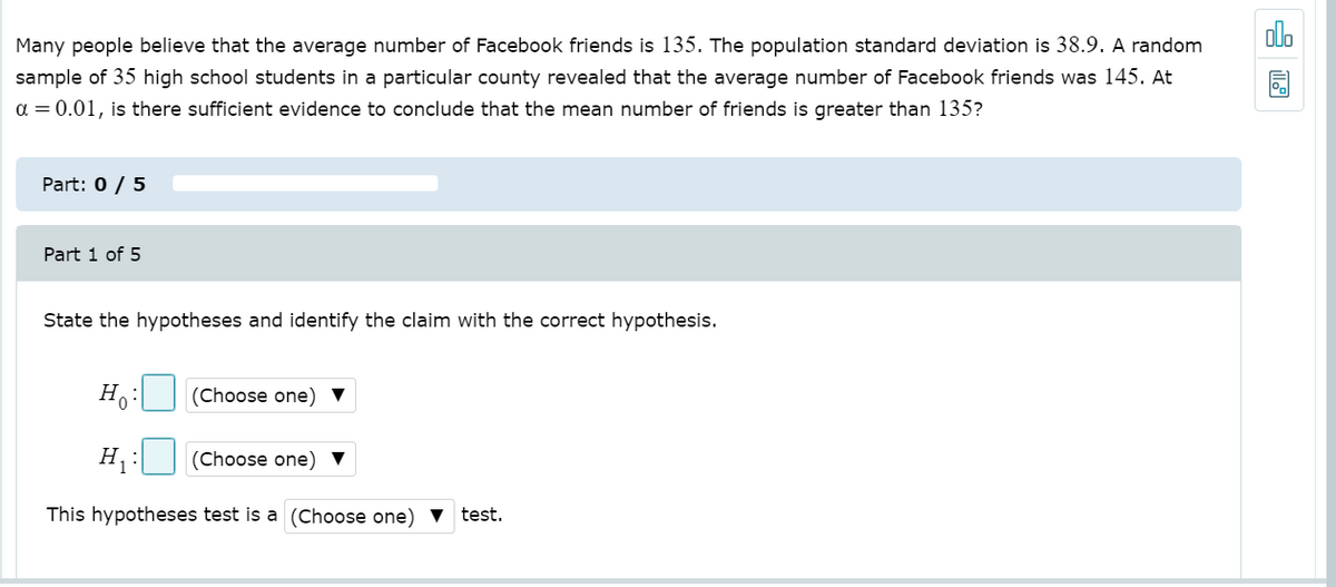 Many people believe that the average number of Facebook friends is 135. The population standard deviation is 38.9. A random
olo
sample of 35 high school students in a particular county revealed that the average number of Facebook friends was 145. At
a = 0.01, is there sufficient evidence to conclude that the mean number of friends is greater than 135?
Part: 0 / 5
Part 1 of 5
State the hypotheses and identify the claim with the correct hypothesis.
H.:
(Choose one) ▼
H,
(Choose one) ▼
This hypotheses test is a (Choose one)
test.
