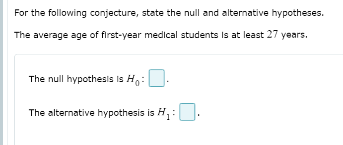 For the following conjecture, state the null and alternative hypotheses.
The average age of first-year medical students is at least 27 years.
The null hypothesis is H,:
The alternative hypothesis is H, :
