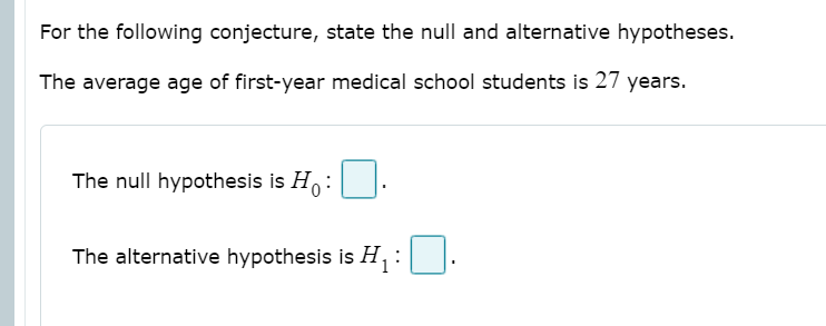 For the following conjecture, state the null and alternative hypotheses.
The average age of first-year medical school students is 27 years.
The null hypothesis is Ho:
The alternative hypothesis is H, :
