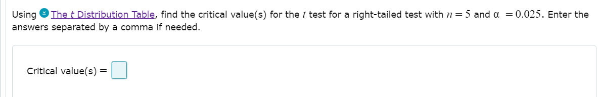 Using
The t Distribution Table, find the critical value(s) for the t test for a right-tailed test with n= 5 and a = 0.025. Enter the
answers separated by a comma if needed.
Critical value(s) =
