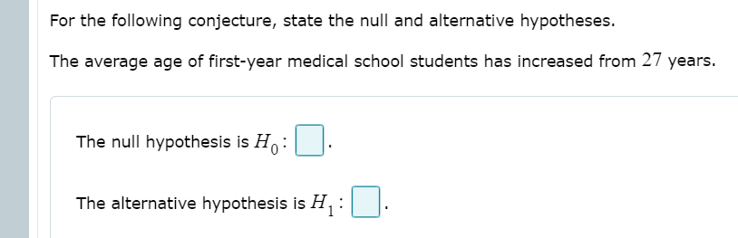For the following conjecture, state the null and alternative hypotheses.
The average age of first-year medical school students has increased from 27 years.
The null hypothesis is Ho:
The alternative hypothesis is H, :

