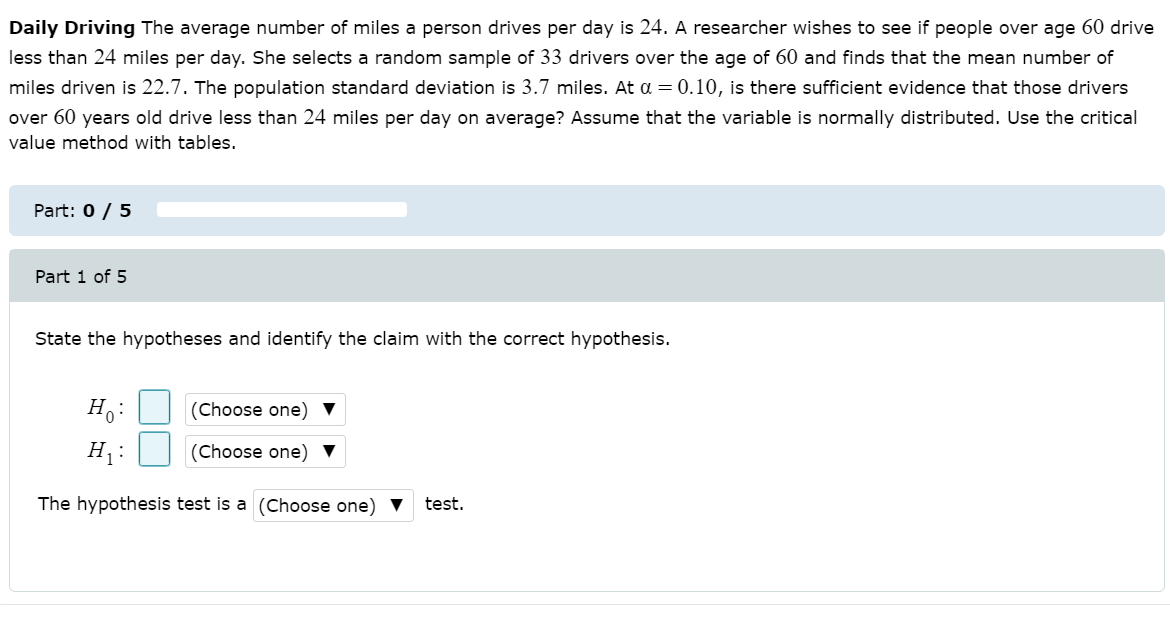 Daily Driving The average number of miles a person drives per day is 24. A researcher wishes to see if people over age 60 drive
less than 24 miles per day. She selects a random sample of 33 drivers over the age of 60 and finds that the mean number of
miles driven is 22.7. The population standard deviation is 3.7 miles. At a = 0.10, is there sufficient evidence that those drivers
over 60 years old drive less than 24 miles per day on average? Assume that the variable is normally distributed. Use the critical
value method with tables.
Part: 0 / 5
Part 1 of 5
State the hypotheses and identify the claim with the correct hypothesis.
H:
(Choose one)
H:
(Choose one)
The hypothesis test is a (Choose one) ▼
test.
