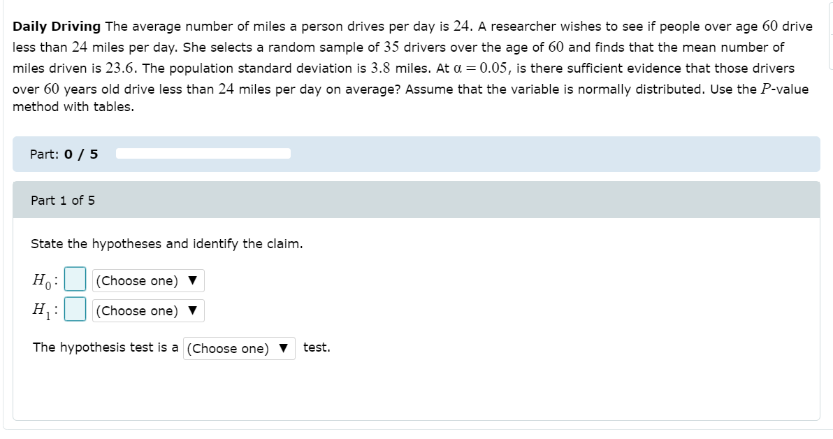 Daily Driving The average number of miles a person drives per day is 24. A researcher wishes to see if people over age 60 drive
less than 24 miles per day. She selects a random sample of 35 drivers over the age of 60 and finds that the mean number of
miles driven is 23.6. The population standard deviation is 3.8 miles. At a = 0.05, is there sufficient evidence that those drivers
over 60 years old drive less than 24 miles per day on average? Assume that the variable is normally distributed. Use the P-value
method with tables.
Part: 0 / 5
Part 1 of 5
State the hypotheses and identify the claim.
H:
(Choose one) ▼
H :
(Choose one) ▼
The hypothesis test is a (Choose one) ▼
test.
