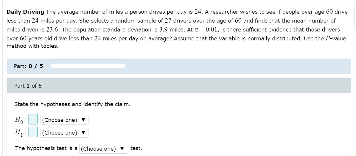 Daily Driving The average number of miles a person drives per day is 24. A researcher wishes to see if people over age 60 drive
less than 24 miles per day. She selects a random sample of 27 drivers over the age of 60 and finds that the mean number of
miles driven is 23.6. The population standard deviation is 3.9 miles. At a = 0.01, is there sufficient evidence that those drivers
over 60 years old drive less than 24 miles per day on average? Assume that the variable is normally distributed. Use the P-value
method with tables.
Part: 0 / 5
Part 1 of 5
State the hypotheses and identify the claim.
Ho:
(Choose one)
H :
(Choose one) ▼
The hypothesis test is a (Choose one)
test.

