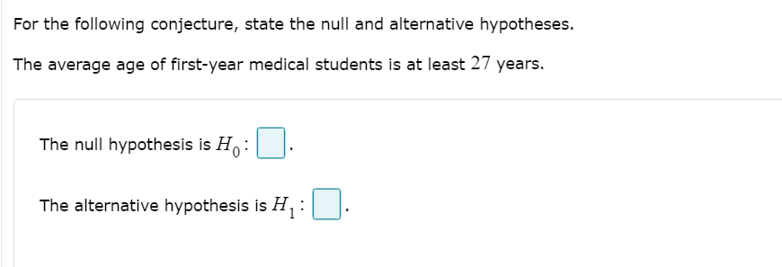 For the following conjecture, state the null and alternative hypotheses.
The average age of first-year medical students is at least 27 years.
The null hypothesis is H:
The alternative hypothesis is H:
