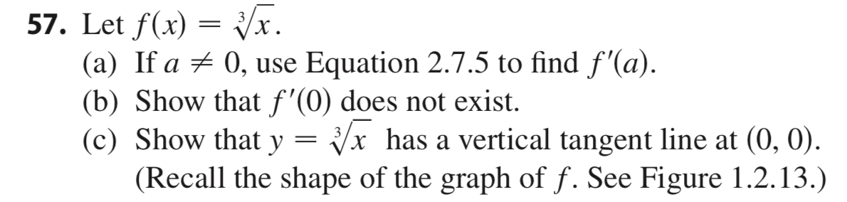 57. Let f(x) /x
(a) If a 0, use Equation 2.7.5 to find f'(a)
(b) Show that f'(0) does not exist
(c) Show that y
(Recall the shape of the graph of f. See Figure 1.2.13.)
Vx has a vertical tangent line at (0, 0)
