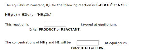 The equilibrium constant, Ke, for the following reaction is 1.43×104 at 673 K.
NH3(g) + HI(9) =NH4I(s)
This reaction is
favored at equilibrium.
Enter PRODUCT or REACTANT.
The concentrations of NH3 and HI will be
at equilibrium.
Enter HIGH or LOW.
