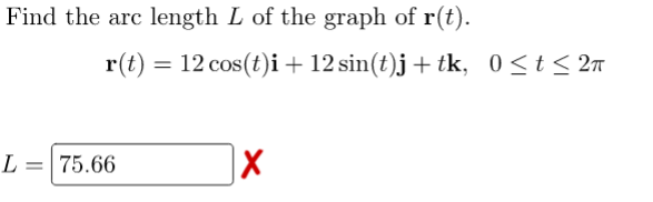 Find the arc length L of the graph of r(t).
r(t) = 12 cos(t)i+ 12 sin(t)j+ tk, 0<t< 2n
L = 75.66
