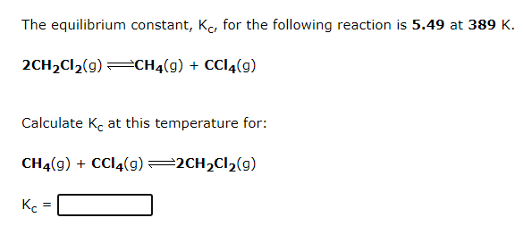 The equilibrium constant, Kc, for the following reaction is 5.49 at 389 K.
2CH2CI2(g) =CH4(g) + CCI4(g)
Calculate K, at this temperature for:
CH4(9) + CC14(g)=2CH2C12(g)
Kc
