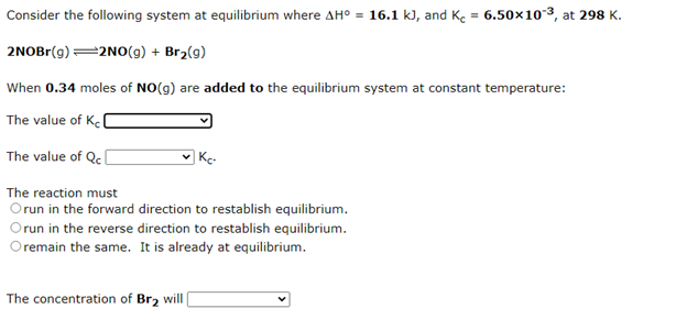Consider the following system at equilibrium where AH° = 16.1 k), and Ke = 6.50×103, at 298 K.
2NOBr(g) =2N0(g) + Br2(g)
When 0.34 moles of NO(g) are added to the equilibrium system at constant temperature:
The value of Kel
The value of Qc(
| Kc.
The reaction must
Orun in the forward direction to restablish equilibrium.
Orun in the reverse direction to restablish equilibrium.
remain the same. It is already at equilibrium.
The concentration of Br2 will|
