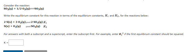 Consider the reaction:
so,(9) + 1/2 02(9)so3(9)
Write the equilibrium constant for this reaction in terms of the equilibrium constants, K1 and K2, for the reactions below:
2 S(s) + 3 02(9)=2 s03(g) K,
S(s) + 0,(9)
so,(9) Ka
For answers with both a subscript and a superscript, enter the subscript first. For example, enter K if the first equilibrium constant should be squared.
