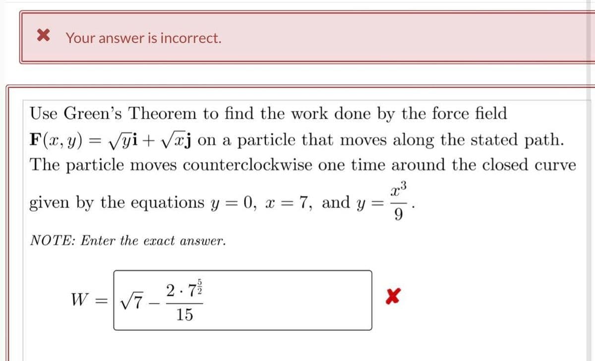 X Your answer is incorrect.
Use Green's Theorem to find the work done by the force field
F(x, y) = Vgi + Væj on a particle that moves along the stated path.
The particle moves counterclockwise one time around the closed curve
given by the equations y = 0, x = 7,
and
||
9
NOTE: Enter the exact answer.
2. 7
W = V7
15
