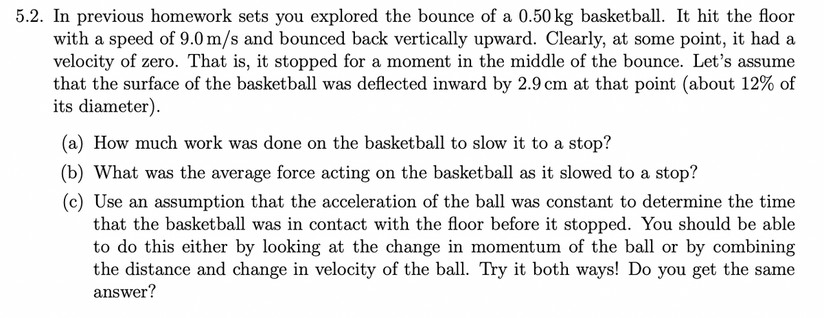 5.2. In previous homework sets you explored the bounce of a 0.50 kg basketball. It hit the floor
with a speed of 9.0 m/s and bounced back vertically upward. Clearly, at some point, it had a
velocity of zero. That is, it stopped for a moment in the middle of the bounce. Let's assume
that the surface of the basketball was deflected inward by 2.9 cm at that point (about 12% of
its diameter).
(a) How much work was done on the basketball to slow it to a stop?
(b) What was the average force acting on the basketball as it slowed to a stop?
(c) Use an assumption that the acceleration of the ball was constant to determine the time
that the basketball was in contact with the floor before it stopped. You should be able
to do this either by looking at the change in momentum of the ball or by combining
the distance and change in velocity of the ball. Try it both ways! Do you get the same
answer?
