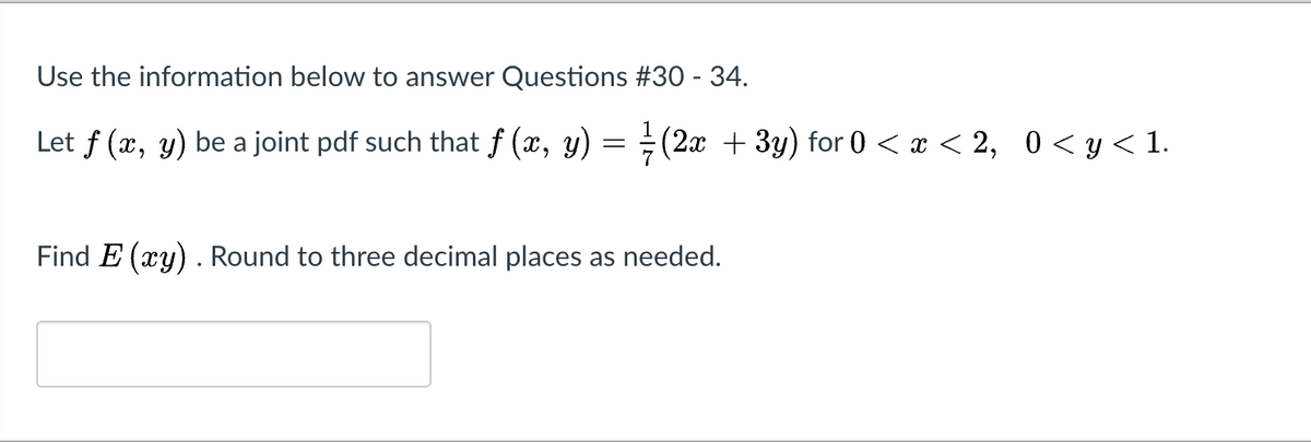 Use the information below to answer Questions #30 - 34.
Let f (x, y) be a joint pdf such that f (x, y) = ÷(2x + 3y) for 0 < x < 2, 0< y< 1.
Find E (xy). Round to three decimal places as needed.
