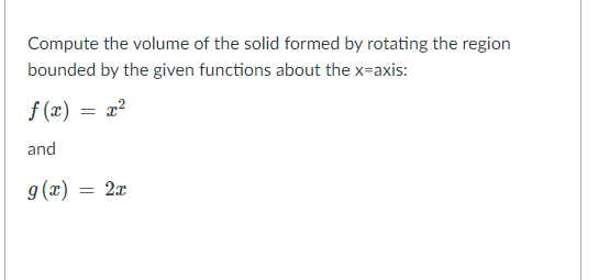 Compute the volume of the solid formed by rotating the region
bounded by the given functions about the x-axis:
f (x) = x?
and
g(x) = 2x
