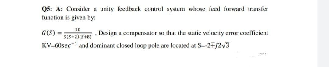 Q5: A: Consider a unity feedback control system whose feed forward transfer
function is given by:
10
G(S) =
Design a compensator so that the static velocity error coefficient
S(S+2)(S+8)
KV=60sec-1 and dominant closed loop pole are located at S=-2+/2V3
