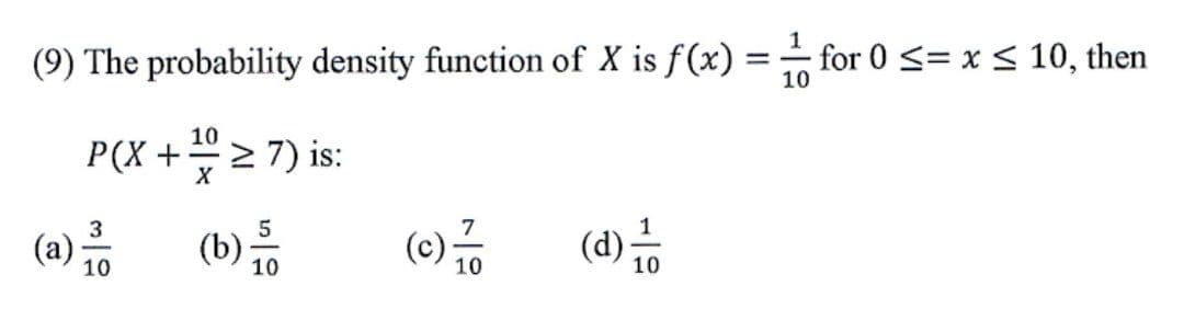 (9) The probability density function of X is f(x) =
-for 0 <= x < 10, then
10
%3D
P(X + > 7) is:
10
7
(a)
10
(b):
10
(d);
10
10
