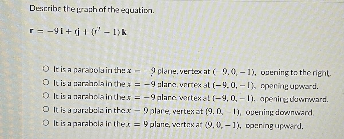Describe the graph of the equation.
= -9i+ tj+ (?² - 1) k
O It is a parabola in the x = –9 plane, vertex at (-9, 0, – 1), opening to the right.
O It is a parabola in the x = –9 plane, vertex at (-9, 0, – 1), opening upward.
O It is a parabola in the x = –9 plane, vertex at (-9, 0, – 1), opening downward.
O It is a parabola in the x = 9 plane, vertex at (9, 0, – 1), opening downward.
O It is a parabola in the x
9 plane, vertex at (9, 0, – 1), opening upward.
