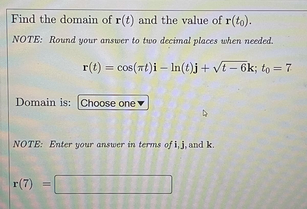 Find the domain of r(t) and the value of r(to).
NOTE: Rownd your answer to two decimal places when needed.
r(t) = cos(Tt)i – In(t)j+ vt – 6k; to = 7
-
Domain is: Choose one
NOTE: Enter your answer in terms of i, j, and k.
r(7)
