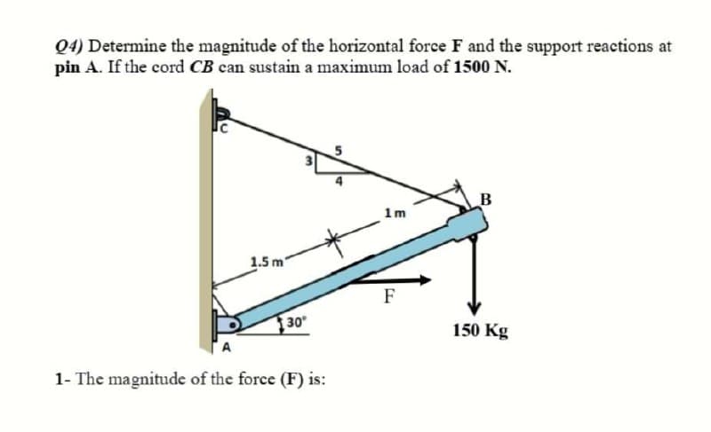 Q4) Determine the magnitude of the horizontal force F and the support reactions at
pin A. If the cord CB can sustain a maximum load of 1500 N.
B
1m
1.5 m
F
30
150 Kg
1- The magnitude of the force (F) is:
3.
