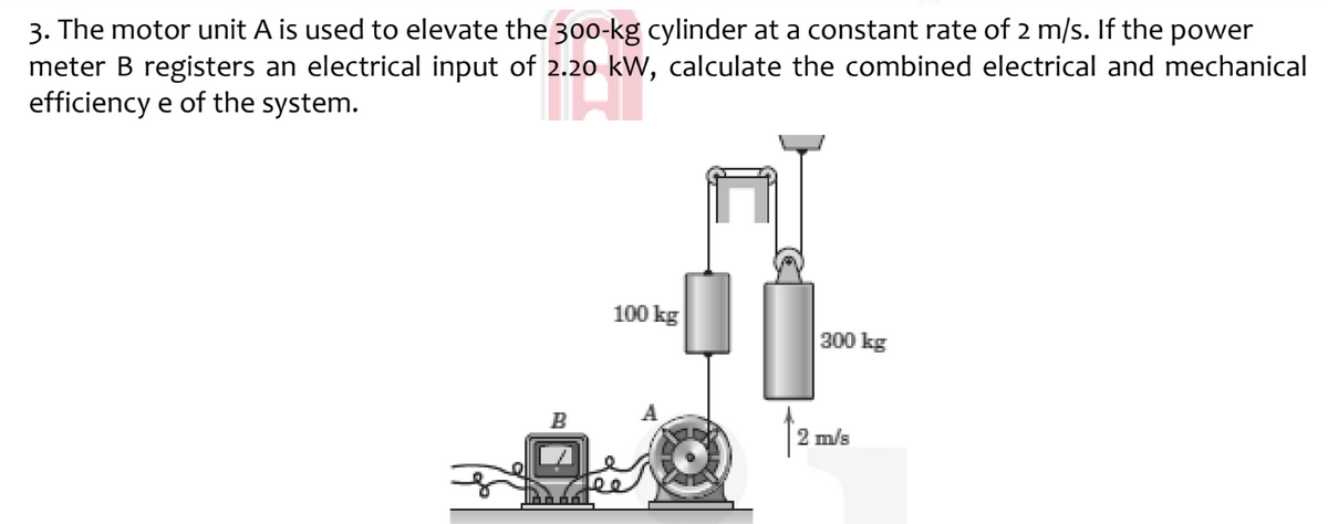 3. The motor unit A is used to elevate the 30o-kg cylinder at a constant rate of 2 m/s. If the power
meter B registers an electrical input of 2.20 kw, calculate the combined electrical and mechanical
efficiency e of the system.
100 kg
300 kg
B
2 m/s

