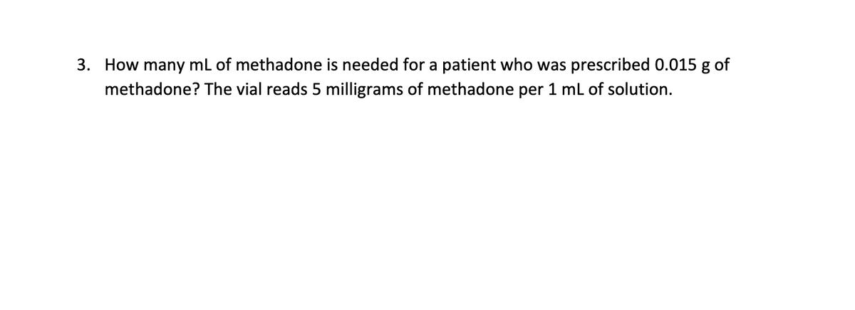 3. How many mL of methadone is needed for a patient who was prescribed 0.015 g of
methadone? The vial reads 5 milligrams of methadone per 1 mL of solution.
