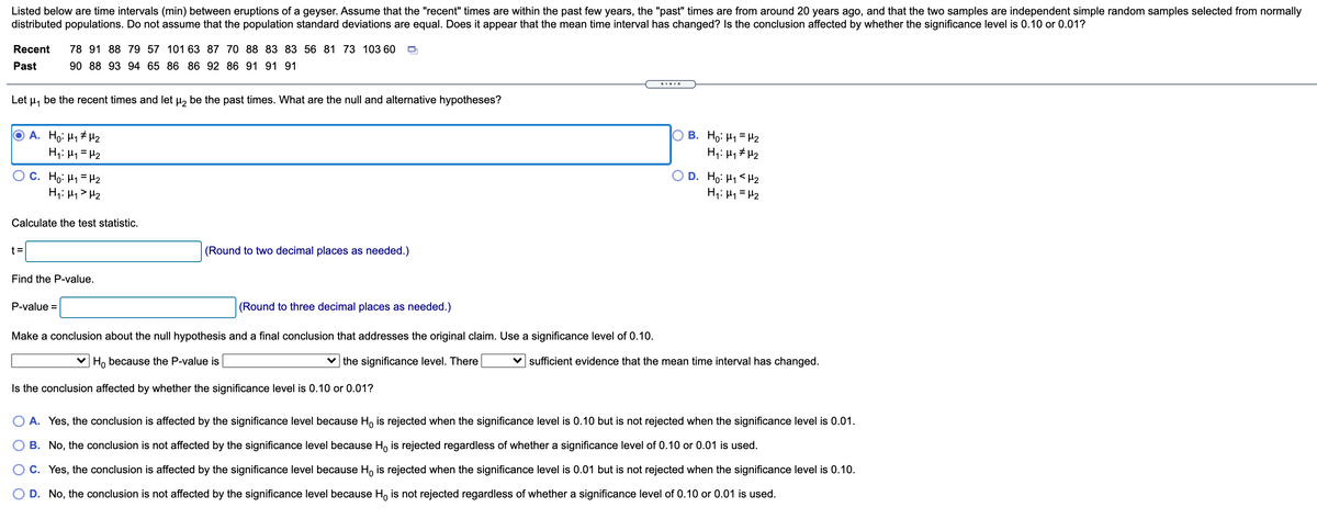 Listed below are time intervals (min) between eruptions of a geyser. Assume that the "recent" times are within the past few years, the "past" times are from around 20 years ago, and that the two samples are independent simple random samples selected from normally
distributed populations. Do not assume that the population standard deviations are equal. Does it appear that the mean time interval has changed? Is the conclusion affected by whether the significance level is 0.10 or 0.01?
Recent
78 91 88 79 57 101 63 87 70 88 83 83 56 81 73 103 60
Past
90 88 93 94 65 86 86 92 86 91 91 91
Let
be the recent times and let u, be the past times. What are the null and alternative hypotheses?
A. Ho: H1# H2
H;: H1 = H2
B. Ho: H1= H2
H;: 4, # H2
C. Ho: H1 = H2
H;: H1> H2
D. Ho: H1 <H2
H;: H1 = H2
Calculate the test statistic.
t =
(Round to two decimal places as needed.)
Find the P-value.
P-value =
(Round to three decimal places as needed.)
Make a conclusion about the null hypothesis and a final conclusion that addresses the original claim. Use a significance level of 0.10.
Ho because the P-value is
the significance level. There
v sufficient evidence that the mean time interval has changed.
Is the conclusion affected by whether the significance level is 0.10 or 0.01?
O A. Yes, the conclusion is affected by the significance level because Ho is rejected when the significance level is 0.10 but is not rejected when the significance level is 0.01.
B. No, the conclusion is not affected by the significance level because Ho is rejected regardless of whether a significance level of 0.10 or 0.01 is used.
C. Yes, the conclusion is affected by the significance level because Ho is rejected when the significance level is 0.01 but is not rejected when the significance level is 0.10.
D. No, the conclusion is not affected by the significance level because H, is not rejected regardless of whether a significance level of 0.10 or 0.01 is used.
