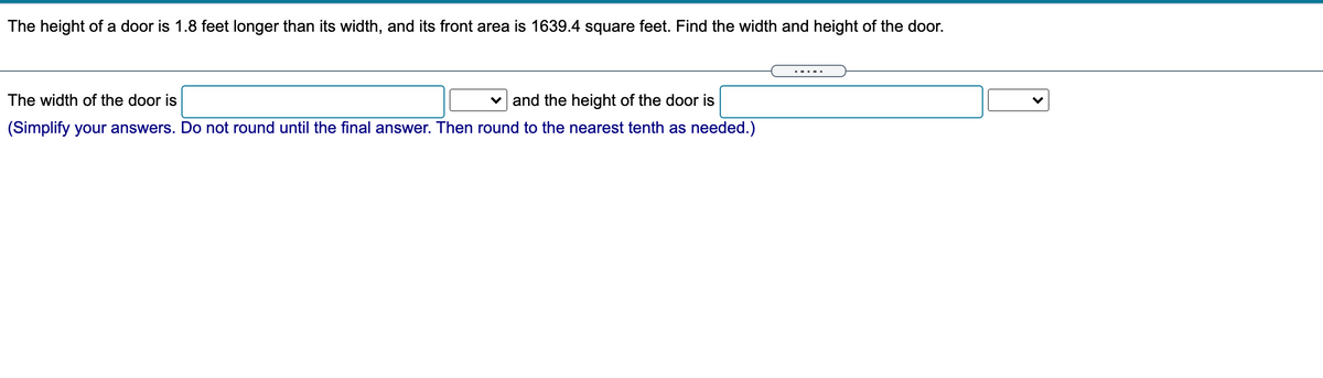 The height of a door is 1.8 feet longer than its width, and its front area is 1639.4 square feet. Find the width and height of the door.
... ..
The width of the door is
v and the height of the door is
(Simplify your answers. Do not round until the final answer. Then round to the nearest tenth as needed.)
