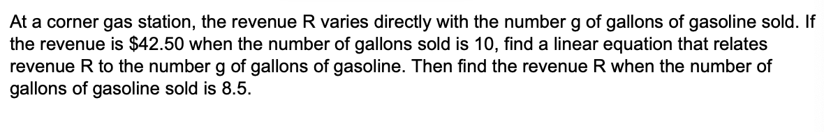At a corner gas station, the revenue R varies directly with the number g of gallons of gasoline sold. If
the revenue is $42.50 when the number of gallons sold is 10, find a linear equation that relates
revenue R to the number g of gallons of gasoline. Then find the revenue R when the number of
gallons of gasoline sold is 8.5.

