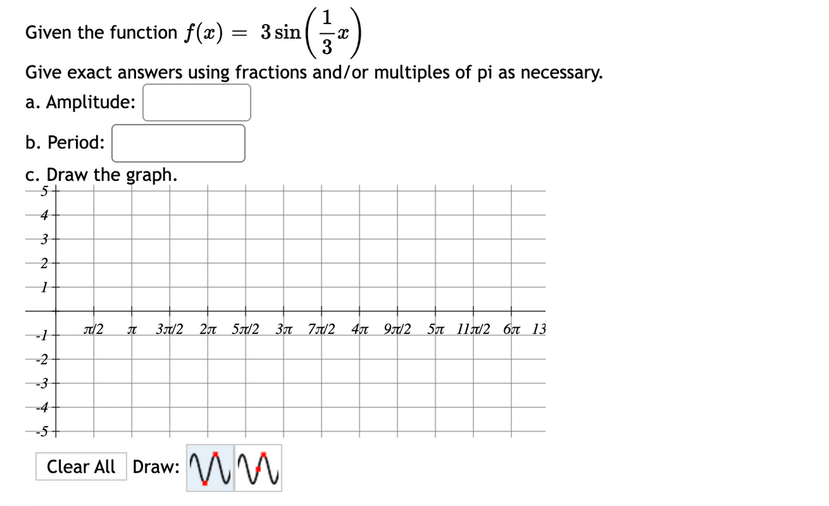 Given the function f(x) = 3 sin
(1/1₁)
Give exact answers using fractions and/or multiples of pi as necessary.
a. Amplitude:
b. Period:
c. Draw the graph.
5-
4
3
2
1
A 3π/2 2 5/2 3л 7/2 4 9/2 5π 11π/2 6π 13
-1
-2
-3
-4
-5
Clear All Draw:
ww
π/2