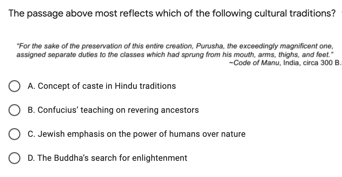 The passage above most reflects which of the following cultural traditions?
"For the sake of the preservation of this entire creation, Purusha, the exceedingly magnificent one,
assigned separate duties to the classes which had sprung from his mouth, arms, thighs, and feet."
-Code of Manu, India, circa 300 B.
O A. Concept of caste in Hindu traditions
B. Confucius' teaching on revering ancestors
O C. Jewish emphasis on the power of humans over nature
O D. The Buddha's search for enlightenment
