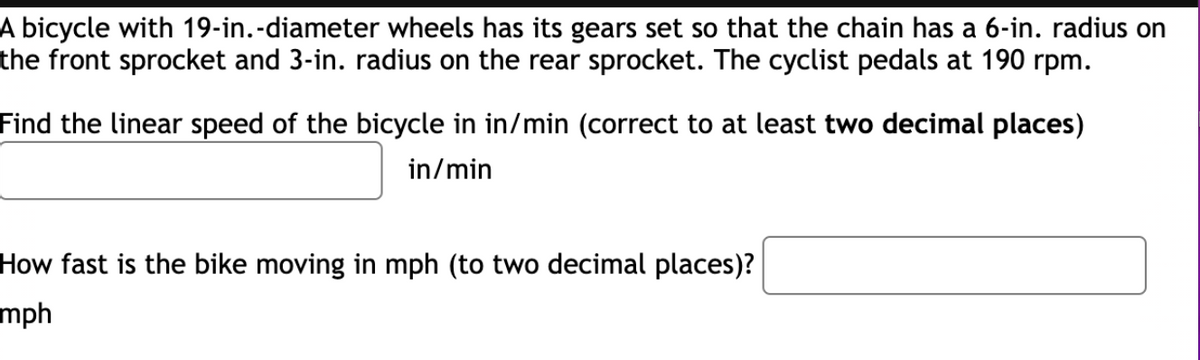 A bicycle with 19-in.-diameter wheels has its gears set so that the chain has a 6-in. radius on
the front sprocket and 3-in. radius on the rear sprocket. The cyclist pedals at 190 rpm.
Find the linear speed of the bicycle in in/min (correct to at least two decimal places)
in/min
How fast is the bike moving in mph (to two decimal places)?
mph