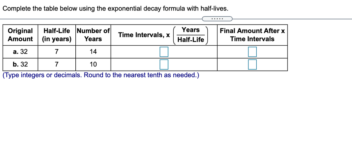 Complete the table below using the exponential decay formula with half-lives.
.....
Half-Life Number of
(in years)
Original
Years
Final Amount After x
Time Intervals, x
Amount
Years
Half-Life
Time Intervals
а. 32
7
14
b. 32
7
10
(Type integers or decimals. Round to the nearest tenth as needed.)
