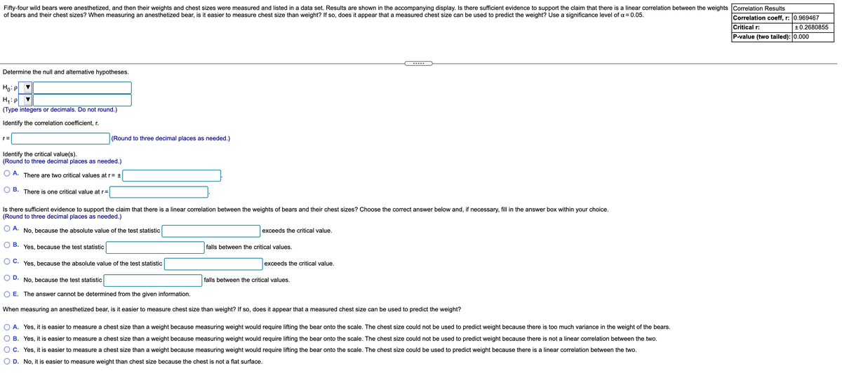Fifty-four wild bears were anesthetized, and then their weights and chest sizes were measured and listed in a data set. Results are shown in the accompanying display. Is there sufficient evidence to support the claim that there is a linear correlation between the weights Correlation Results
of bears and their chest sizes? When measuring an anesthetized bear, is it easier to measure chest size than weight? If so, does it appear that a measured chest size can be used to predict the weight? Use a significance level of a = 0.05.
Correlation coeff, r: 0.969467
Critical r:
+0.2680855
P-value (two tailed): 0.000
.....
Determine the null and alternative hypotheses.
Ho: P
(Type integers or decimals. Do not round.)
Identify the correlation coefficient, r.
r=
(Round to three decimal places as needed.)
Identify the critical value(s).
(Round to three decimal places as needed.)
A.
There are two critical values at r= +
В.
There is one critical value at r=
Is there sufficient evidence to support the claim that there is a linear correlation between the weights of bears and their chest sizes? Choose the correct answer below and, if necessary, fill in the answer box within your choice.
(Round to three decimal places as needed.)
O A.
No, because the absolute value of the test statistic
exceeds the critical value.
B. Yes, because the test statistic
falls between the critical values.
С.
Yes, because the absolute value of the test statistic
exceeds the critical value.
O D. No, because the test statistic
falls between the critical values.
E. The answer cannot be determined from the given information.
When measuring an anesthetized bear, is it easier to measure chest size than weight? If so, does it appear that a measured chest size can be used to predict the weight?
A. Yes, it is easier to measure a chest size than a weight because measuring weight would require lifting the bear onto the scale. The chest size could not be used to predict weight because there is too much variance in the weight of the bears.
B. Yes, it is easier to measure a chest size than a weight because measuring weight would require lifting the bear onto the scale. The chest size could not be used to predict weight because there is not a linear correlation between the two.
O C. Yes, it is easier to measure a chest size than a weight because measuring weight would require lifting the bear onto the scale. The chest size could be used to predict weight because there is a linear correlation between the two.
D. No, it is easier to measure weight than chest size because the chest is not a flat surface.
