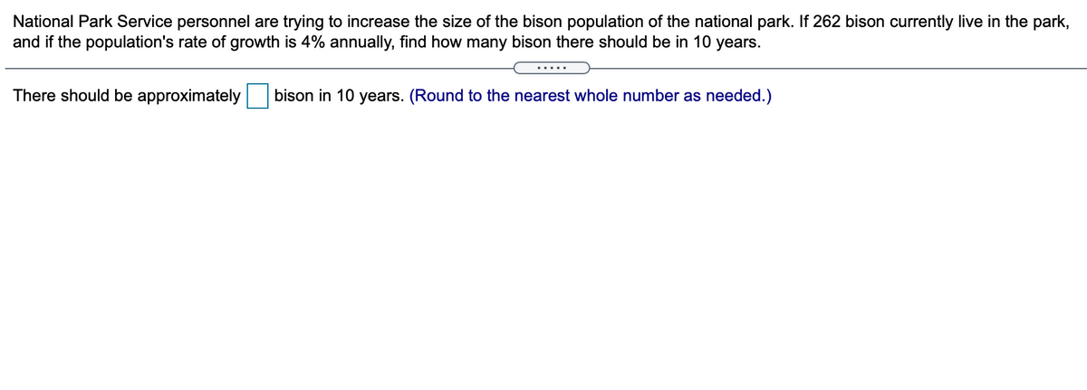 National Park Service personnel are trying to increase the size of the bison population of the national park. If 262 bison currently live in the park,
and if the population's rate of growth is 4% annually, find how many bison there should be in 10 years.
.....
There should be approximately
bison in 10 years. (Round to the nearest whole number as needed.)
