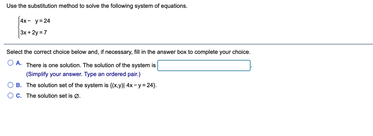 Use the substitution method to solve the following system of equations.
4х - у%3D24
Зх + 2y %3D 7
Select the correct choice below and, if necessary, fill in the answer box to complete your choice.
A. There is one solution. The solution of the system is
(Simplify your answer. Type an ordered pair.)
B. The solution set of the system is {(x,y)| 4x- y = 24}.
O C. The solution set is Ø.
