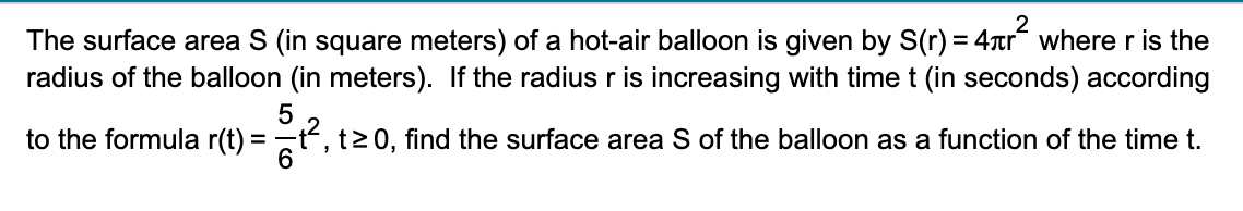 The surface area S (in square meters) of a hot-air balloon is given by S(r) = 4tr where r is the
radius of the balloon (in meters). If the radius r is increasing with time t (in seconds) according
to the formula r(t) = t, t>0, find the surface area S of the balloon as a function of the time t.
6.
