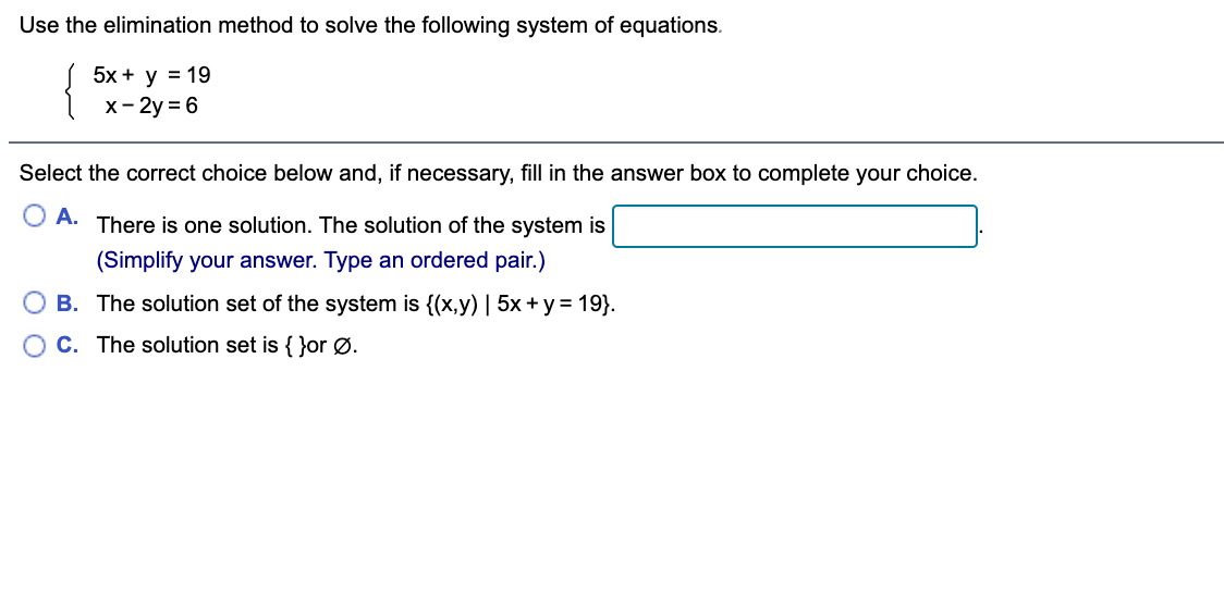 Use the elimination method to solve the following system of equations.
5x + y = 19
x- 2y = 6
Select the correct choice below and, if necessary, fill in the answer box to complete your choice.
O A. There is one solution. The solution of the system is
(Simplify your answer. Type an ordered pair.)
B. The solution set of the system is {(x,y) | 5x +y = 19}.
C. The solution set is { }or Ø.

