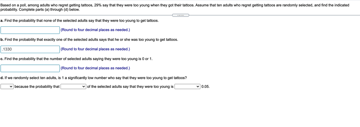 Based on a poll, among adults who regret getting tattoos, 29% say that they were too young when they got their tattoos. Assume that ten adults who regret getting tattoos are randomly selected, and find the indicated
probability. Complete parts (a) through (d) below.
a. Find the probability that none of the selected adults say that they were too young to get tattoos.
(Round to four decimal places as needed.)
b. Find the probability that exactly one of the selected adults says that he or she was too young to get tattoos.
.1330
(Round to four decimal places as needed.)
c. Find the probability that the number of selected adults saying they were too young is 0 or 1.
(Round to four decimal places as needed.)
d. If we randomly select ten adults, is 1 a significantly low number who say that they were too young to get tattoos?
v because the probability that
v of the selected adults say that they were too young is
0.05.
